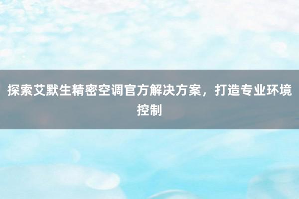 探索艾默生精密空调官方解决方案，打造专业环境控制