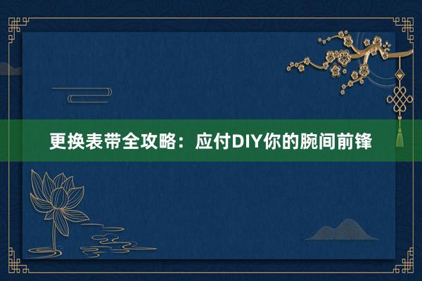 更换表带全攻略：应付DIY你的腕间前锋